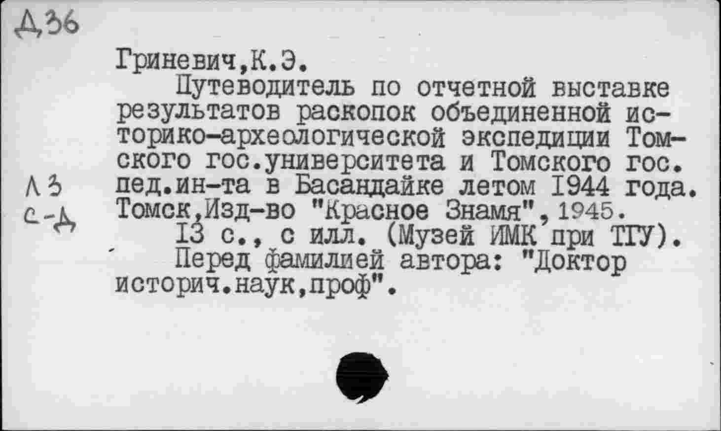 ﻿ДЬ6
Гриневич,К.Э.
Путеводитель по отчетной выставке результатов раскопок объединенной историко-археологической экспедиции Томского гос.университета и Томского гос.
А 5 пед.ин-та в Басандайке летом 1944 года. г „к	Томск,Изд-во "Красное Знамя", 1945.
13 с., с илл. (Музей ИМК при ТГУ).
Перед фамилией автора: "Доктор история.наук,проф”.